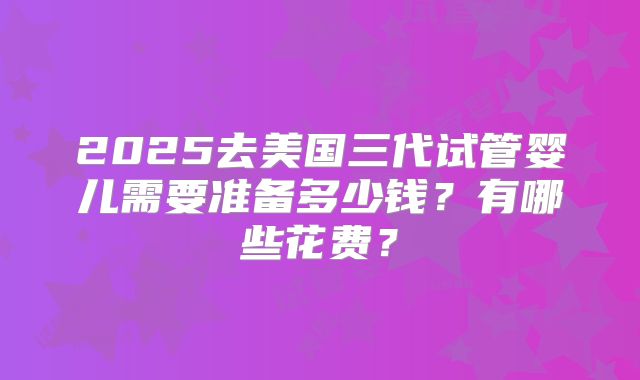 2025去美国三代试管婴儿需要准备多少钱?有哪些花费?