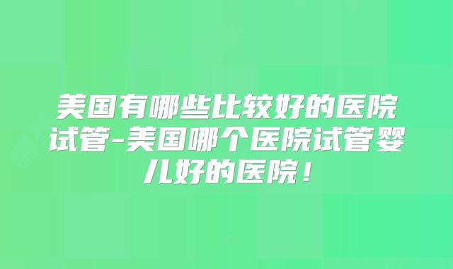 美国有哪些比较好的医院试管-美国哪个医院试管婴儿好的医院!