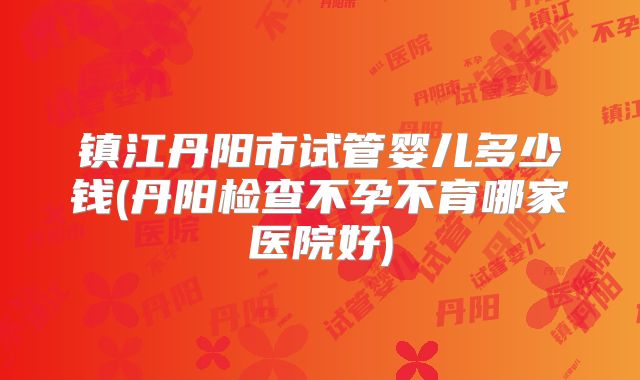 镇江丹阳市试管婴儿多少钱(丹阳检查不孕不育哪家医院好)