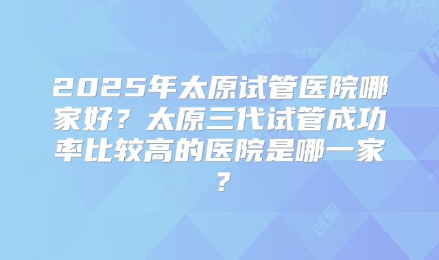 2025年太原试管医院哪家好?太原三代试管成功率比较高的医院是哪一家?