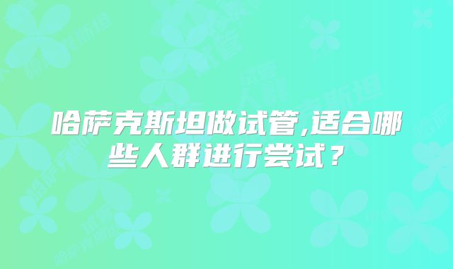 哈萨克斯坦做试管,适合哪些人群进行尝试?