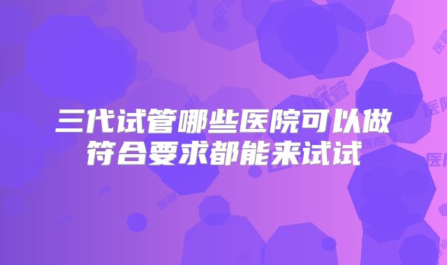 三代试管哪些医院可以做符合要求都能来试试