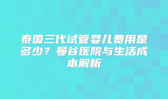 泰国三代试管婴儿费用是多少?曼谷医院与生活成本解析