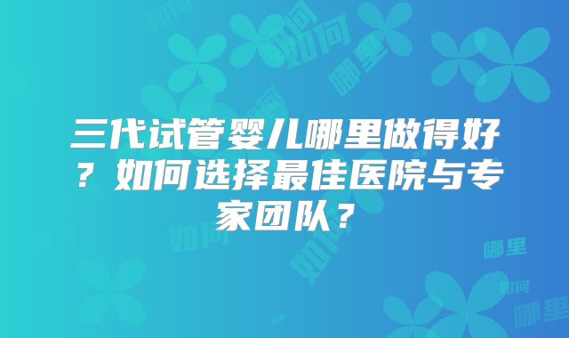三代试管婴儿哪里做得好？如何选择最佳医院与专家团队？