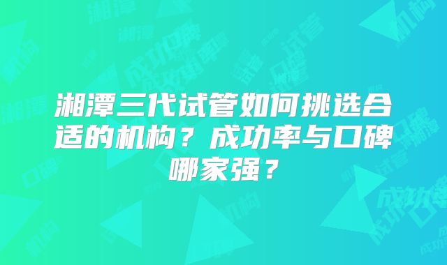 湘潭三代试管如何挑选合适的机构?成功率与口碑哪家强?