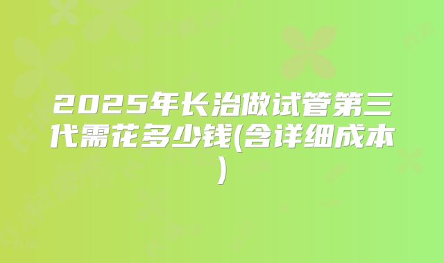 2025年长治做试管第三代需花多少钱(含详细成本)