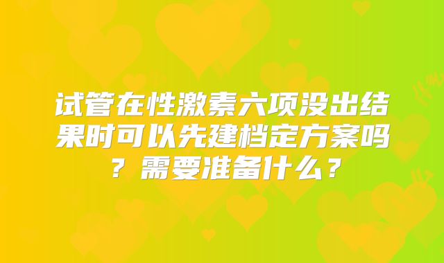 试管在性激素六项没出结果时可以先建档定方案吗?需要准备什么?