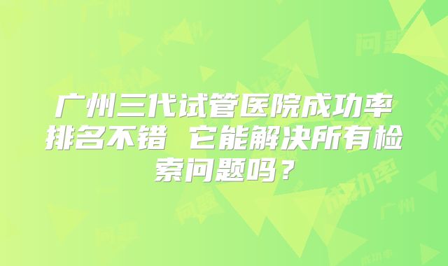广州三代试管医院成功率排名不错 它能解决所有检索问题吗?