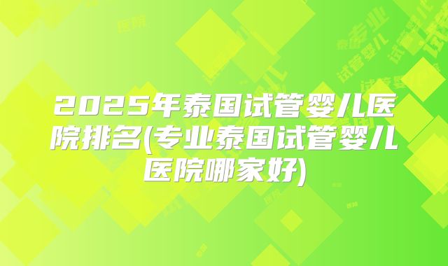 2025年泰国试管婴儿医院排名(专业泰国试管婴儿医院哪家好)