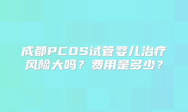 成都PCOS试管婴儿治疗风险大吗?费用是多少?