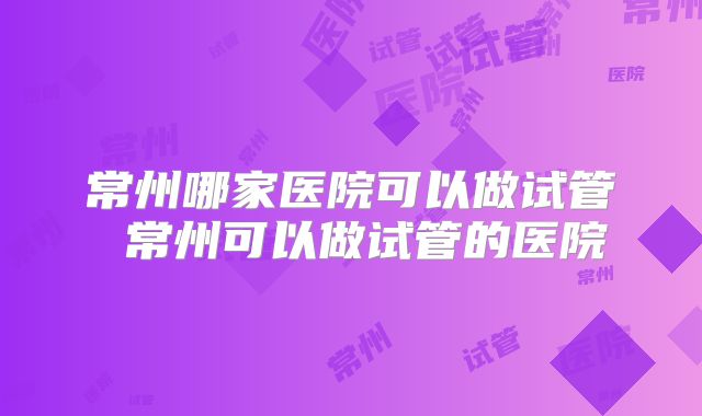 常州哪家医院可以做试管 常州可以做试管的医院