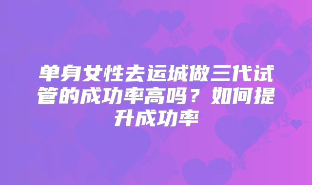 单身女性去运城做三代试管的成功率高吗?如何提升成功率