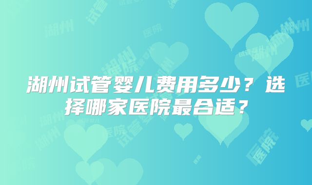 湖州试管婴儿费用多少?选择哪家医院最合适?