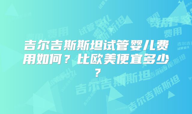 吉尔吉斯斯坦试管婴儿费用如何?比欧美便宜多少?