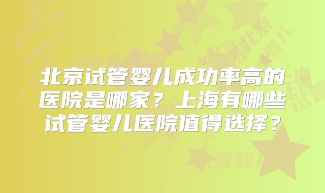 北京试管婴儿成功率高的医院是哪家？上海有哪些试管婴儿医院值得选择？