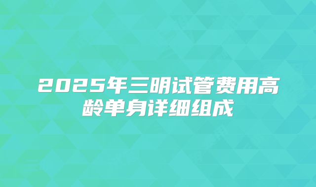 2025年三明试管费用高龄单身详细组成