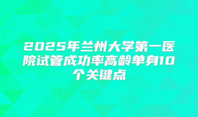 2025年兰州大学第一医院试管成功率高龄单身10个关键点