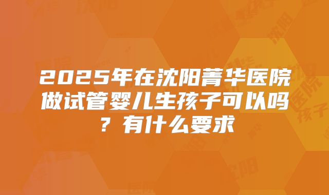 2025年在沈阳菁华医院做试管婴儿生孩子可以吗?有什么要求