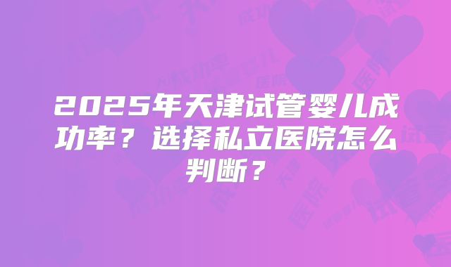 2025年天津试管婴儿成功率?选择私立医院怎么判断?