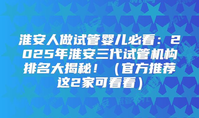 淮安人做试管婴儿必看：2025年淮安三代试管机构排名大揭秘！（官方推荐这2家可看看）