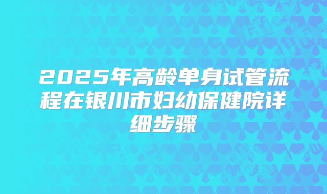 2025年高龄单身试管流程在银川市妇幼保健院详细步骤
