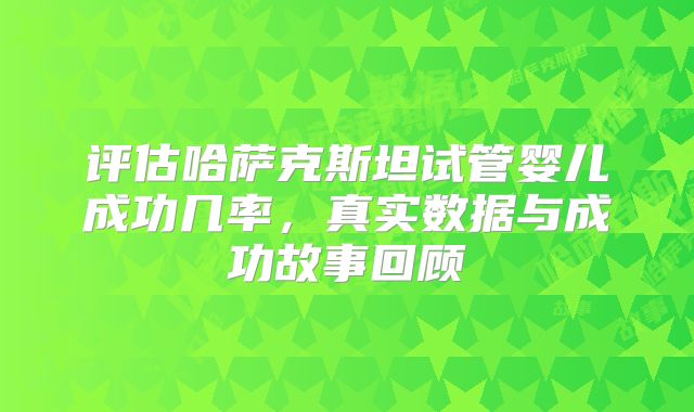 评估哈萨克斯坦试管婴儿成功几率,真实数据与成功故事回顾