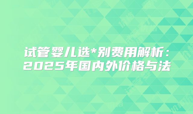 试管婴儿选*别费用解析:2025年国内外价格与法