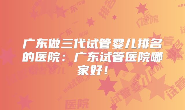 广东做三代试管婴儿排名的医院：广东试管医院哪家好！