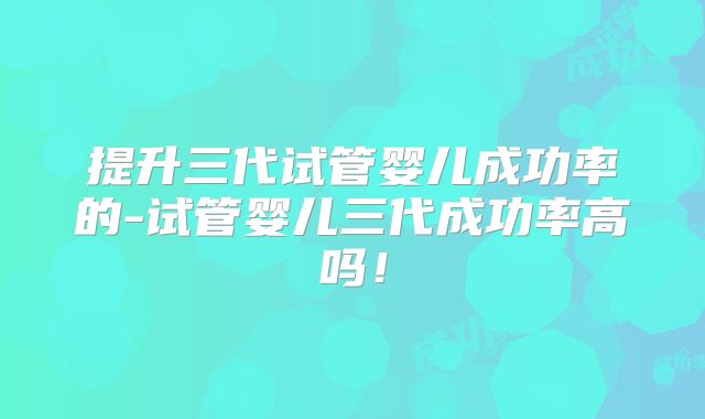 提升三代试管婴儿成功率的-试管婴儿三代成功率高吗!