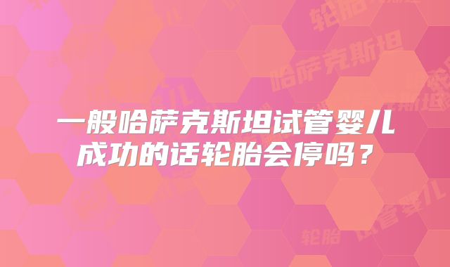 一般哈萨克斯坦试管婴儿成功的话轮胎会停吗？