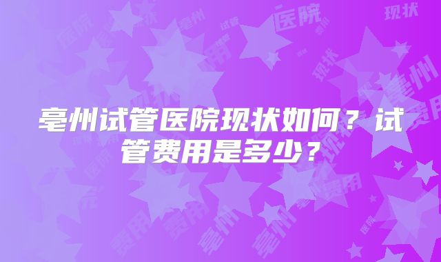 亳州试管医院现状如何？试管费用是多少？