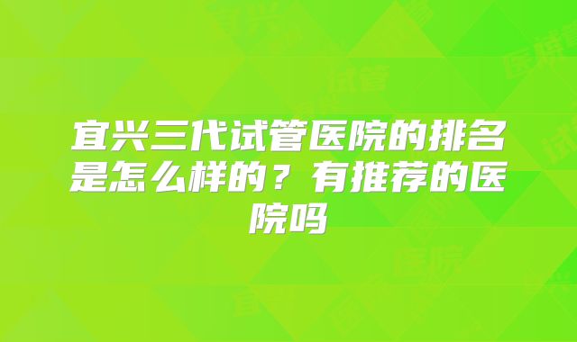 宜兴三代试管医院的排名是怎么样的?有推荐的医院吗