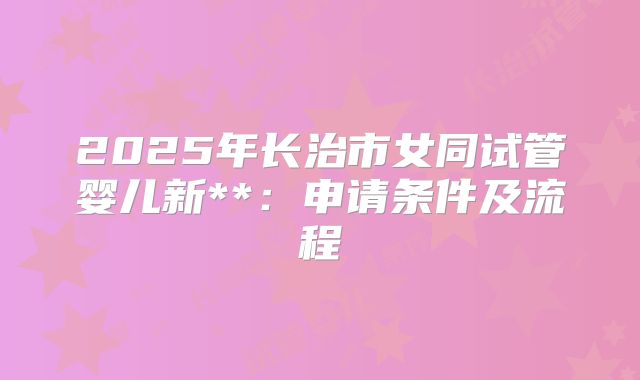 2025年长治市女同试管婴儿新**:申请条件及流程
