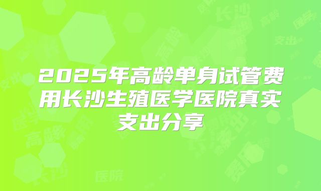 2025年高龄单身试管费用长沙生殖医学医院真实支出分享