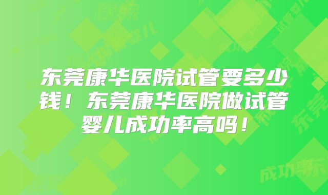 东莞康华医院试管要多少钱!东莞康华医院做试管婴儿成功率高吗!