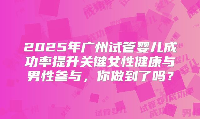 2025年广州试管婴儿成功率提升关键女性健康与男性参与,你做到了吗?