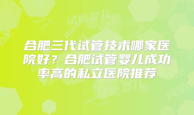 合肥三代试管技术哪家医院好?合肥试管婴儿成功率高的私立医院推荐