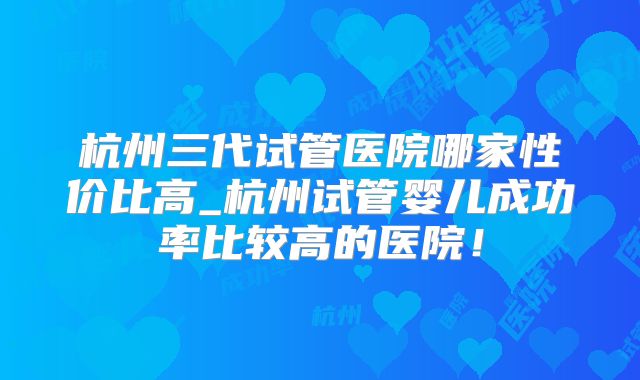 杭州三代试管医院哪家性价比高_杭州试管婴儿成功率比较高的医院!