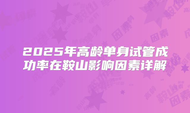 2025年高龄单身试管成功率在鞍山影响因素详解