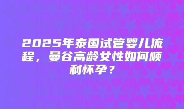 2025年泰国试管婴儿流程,曼谷高龄女性如何顺利怀孕?