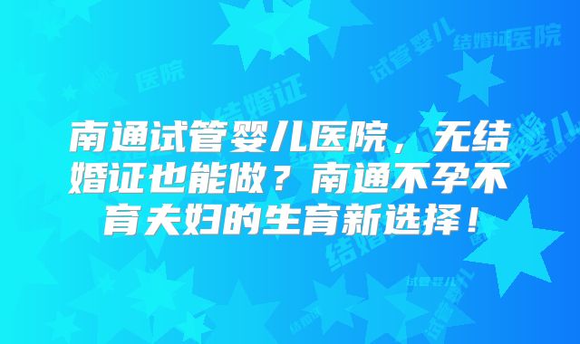 南通试管婴儿医院,无结婚证也能做?南通不孕不育夫妇的生育新选择!