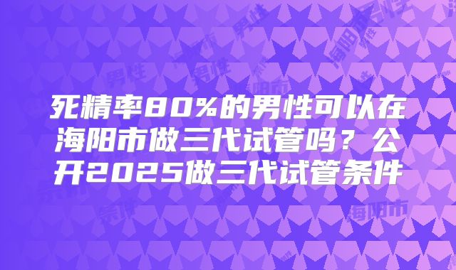 死精率80%的男性可以在海阳市做三代试管吗？公开2025做三代试管条件