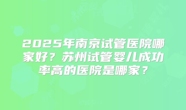 2025年南京试管医院哪家好？苏州试管婴儿成功率高的医院是哪家？