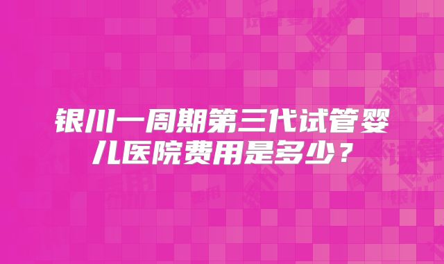 银川一周期第三代试管婴儿医院费用是多少？