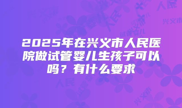 2025年在兴义市人民医院做试管婴儿生孩子可以吗?有什么要求