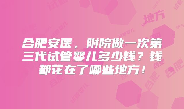 合肥安医,附院做一次第三代试管婴儿多少钱?钱都花在了哪些地方!