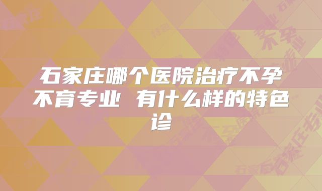 石家庄哪个医院治疗不孕不育专业 有什么样的特色诊