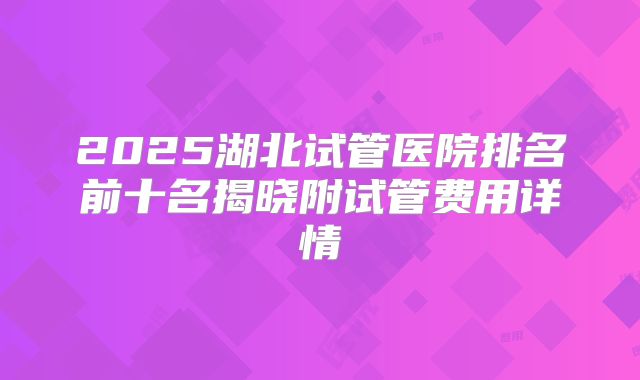 2025湖北试管医院排名前十名揭晓附试管费用详情