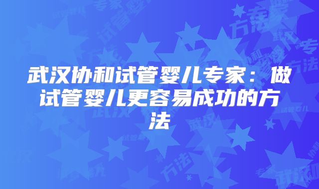 武汉协和试管婴儿专家：做试管婴儿更容易成功的方法