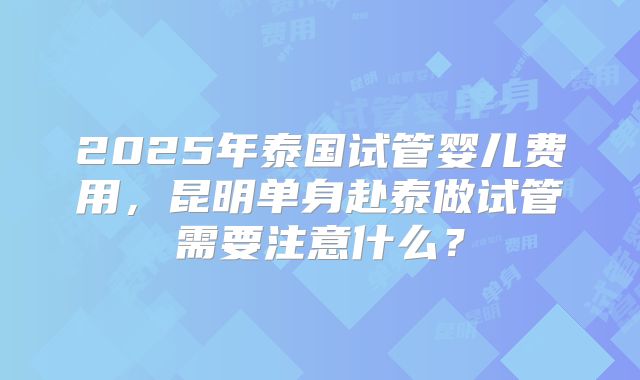 2025年泰国试管婴儿费用,昆明单身赴泰做试管需要注意什么?
